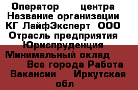 Оператор Call-центра › Название организации ­ КГ ЛайфЭксперт, ООО › Отрасль предприятия ­ Юриспруденция › Минимальный оклад ­ 40 000 - Все города Работа » Вакансии   . Иркутская обл.